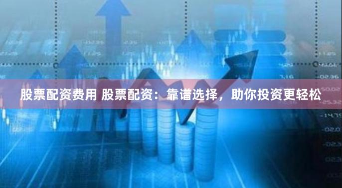 股票配资费用 股票配资：靠谱选择，助你投资更轻松