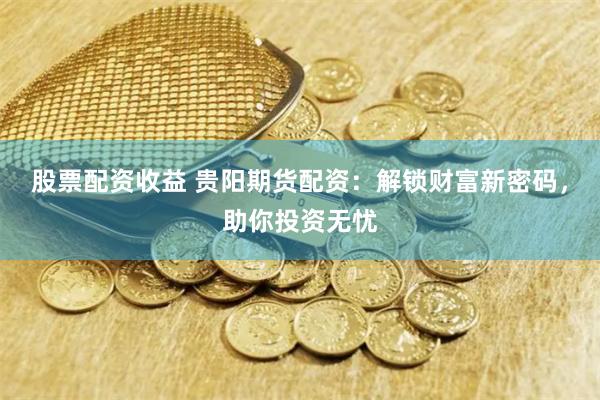 股票配资收益 贵阳期货配资：解锁财富新密码，助你投资无忧
