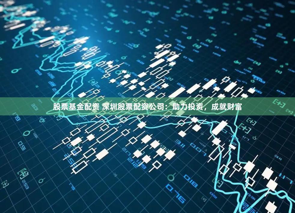 股票基金配资 深圳股票配资公司：助力投资，成就财富
