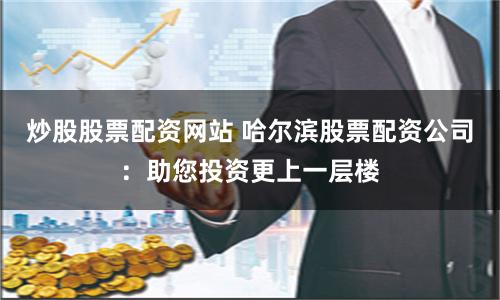 炒股股票配资网站 哈尔滨股票配资公司：助您投资更上一层楼