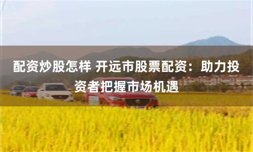 配资炒股怎样 开远市股票配资：助力投资者把握市场机遇