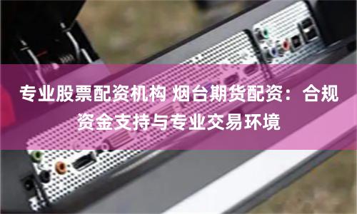 专业股票配资机构 烟台期货配资：合规资金支持与专业交易环境