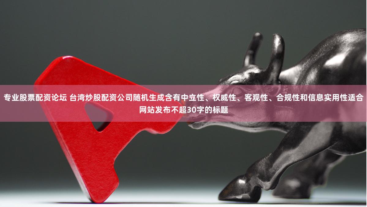 专业股票配资论坛 台湾炒股配资公司随机生成含有中立性、权威性、客观性、合规性和信息实用性适合网站发布不超30字的标题